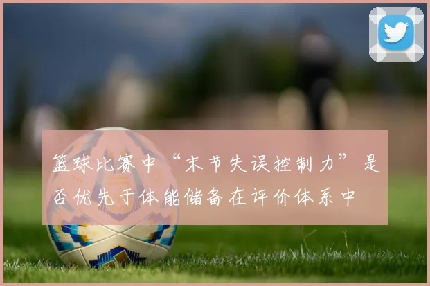 篮球比赛中“末节失误控制力”是否优先于体能储备在评价体系中