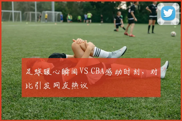 足球暖心瞬间VS CBA感动时刻，对比引发网友热议